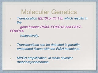 Molecular Genetics
Translocation t(2;13) or t(1;13), which results in
the
gene fusions PAX3–FOXO1A and PAX7–
FOXO1A,
respectively.
Translocations can be detected in paraffin
embedded tissue with the FISH technique.
MYCN amplification in close alveolar
rhabdomyosarcomas.
 