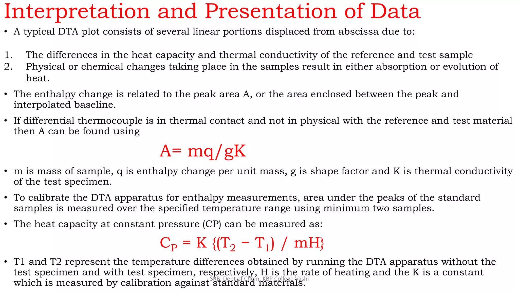 Interpretation and Presentation of Data
• A typical DTA plot consists of several linear portions displaced from abscissa due to:
1. The differences in the heat capacity and thermal conductivity of the reference and test sample
2. Physical or chemical changes taking place in the samples result in either absorption or evolution of
heat.
• The enthalpy change is related to the peak area A, or the area enclosed between the peak and
interpolated baseline.
• If differential thermocouple is in thermal contact and not in physical with the reference and test material
then A can be found using
A= mq/gK
• m is mass of sample, q is enthalpy change per unit mass, g is shape factor and K is thermal conductivity
of the test specimen.
• To calibrate the DTA apparatus for enthalpy measurements, area under the peaks of the standard
samples is measured over the specified temperature range using minimum two samples.
• The heat capacity at constant pressure (CP) can be measured as:
CP = K {(T2 − T1) / mH}
• T1 and T2 represent the temperature differences obtained by running the DTA apparatus without the
test specimen and with test specimen, respectively, H is the rate of heating and the K is a constant
which is measured by calibration against standard materials.
SRB, Dept of Chem, KBP College Vashi
 