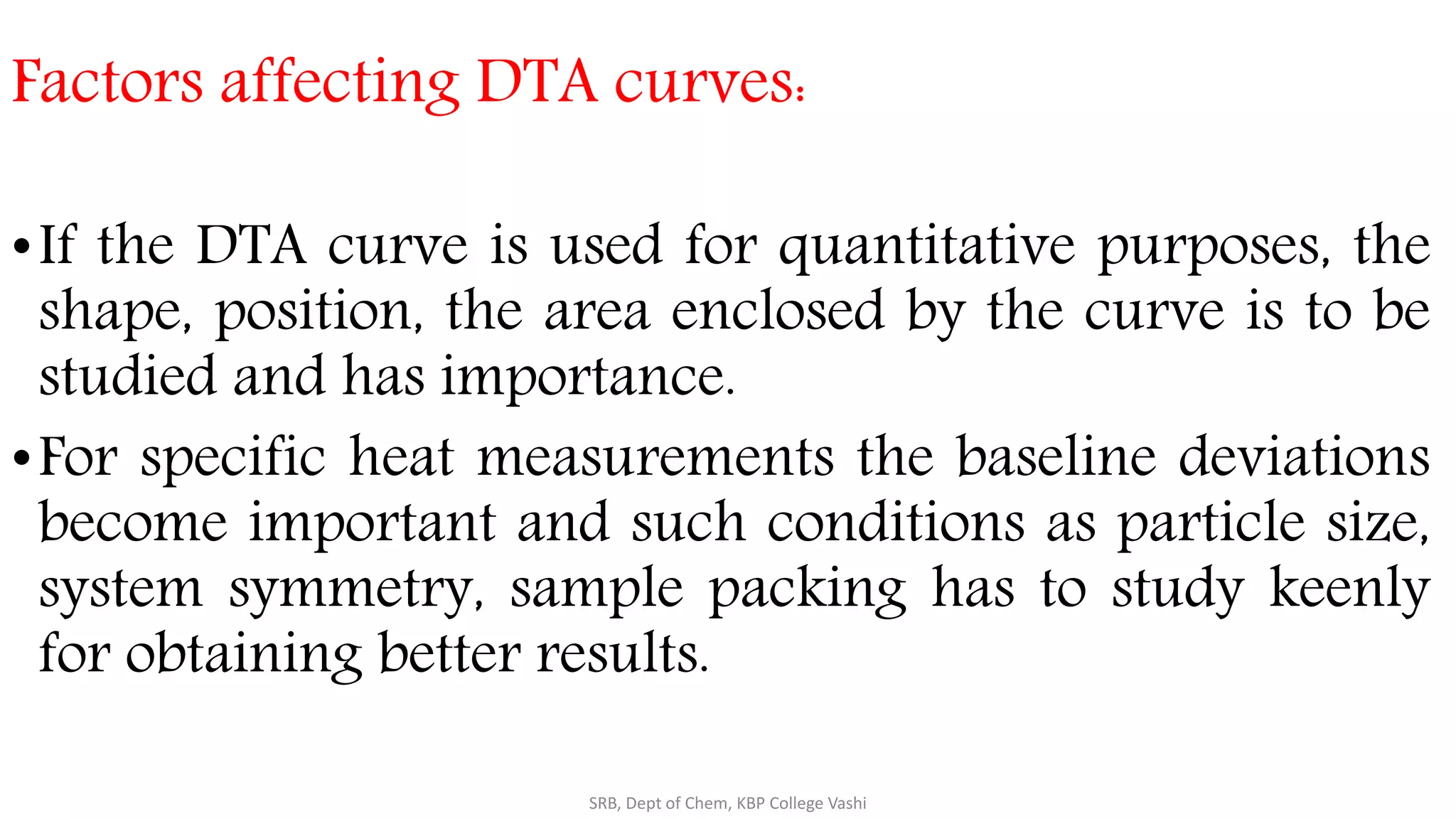 Factors affecting DTA curves:
•If the DTA curve is used for quantitative purposes, the
shape, position, the area enclosed by the curve is to be
studied and has importance.
•For specific heat measurements the baseline deviations
become important and such conditions as particle size,
system symmetry, sample packing has to study keenly
for obtaining better results.
SRB, Dept of Chem, KBP College Vashi
 