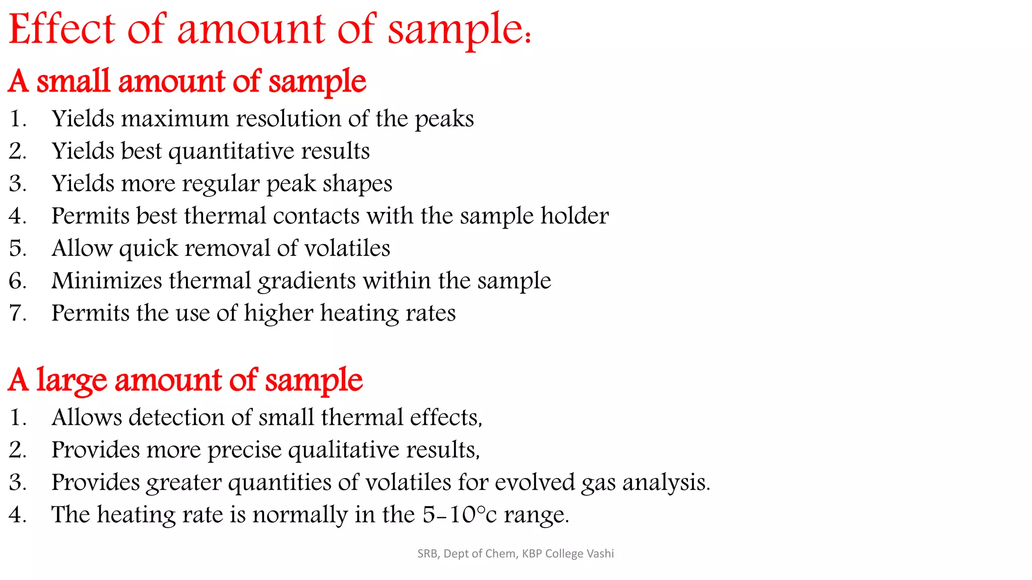 Effect of amount of sample:
A small amount of sample
1. Yields maximum resolution of the peaks
2. Yields best quantitative results
3. Yields more regular peak shapes
4. Permits best thermal contacts with the sample holder
5. Allow quick removal of volatiles
6. Minimizes thermal gradients within the sample
7. Permits the use of higher heating rates
A large amount of sample
1. Allows detection of small thermal effects,
2. Provides more precise qualitative results,
3. Provides greater quantities of volatiles for evolved gas analysis.
4. The heating rate is normally in the 5-10°c range.
SRB, Dept of Chem, KBP College Vashi
 