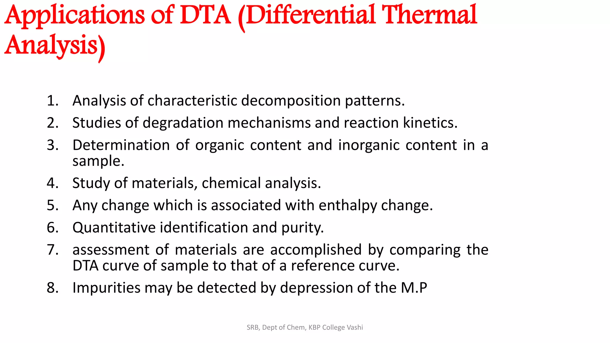 Applications of DTA (Differential Thermal
Analysis)
1. Analysis of characteristic decomposition patterns.
2. Studies of degradation mechanisms and reaction kinetics.
3. Determination of organic content and inorganic content in a
sample.
4. Study of materials, chemical analysis.
5. Any change which is associated with enthalpy change.
6. Quantitative identification and purity.
7. assessment of materials are accomplished by comparing the
DTA curve of sample to that of a reference curve.
8. Impurities may be detected by depression of the M.P
SRB, Dept of Chem, KBP College Vashi
 