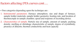 Factors affecting DTA curves cont.…
• Two categories depending upon the technique are-
1. Instrumental parameters: Furnace atmosphere, size and shape of furnace,
sample holder materials, sample holder geometry, heating rate, and location of
thermocouple in sample chamber, speed and response of recording device.
2. Characteristics of sample: Particle size of sample, amount of sample, packing
density, swelling or shrinkage characteristic of sample, degree of crystallinity,
presence of diluents, thermal conductivity and heat capacity.
SRB, Dept of Chem, KBP College Vashi
 