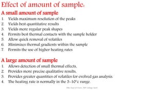Effect of amount of sample:
A small amount of sample
1. Yields maximum resolution of the peaks
2. Yields best quantitative results
3. Yields more regular peak shapes
4. Permits best thermal contacts with the sample holder
5. Allow quick removal of volatiles
6. Minimizes thermal gradients within the sample
7. Permits the use of higher heating rates
A large amount of sample
1. Allows detection of small thermal effects,
2. Provides more precise qualitative results,
3. Provides greater quantities of volatiles for evolved gas analysis.
4. The heating rate is normally in the 5-10°c range.
SRB, Dept of Chem, KBP College Vashi
 