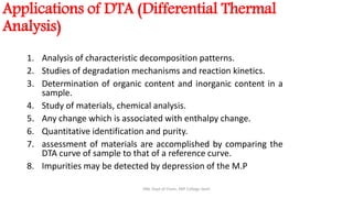 Applications of DTA (Differential Thermal
Analysis)
1. Analysis of characteristic decomposition patterns.
2. Studies of degradation mechanisms and reaction kinetics.
3. Determination of organic content and inorganic content in a
sample.
4. Study of materials, chemical analysis.
5. Any change which is associated with enthalpy change.
6. Quantitative identification and purity.
7. assessment of materials are accomplished by comparing the
DTA curve of sample to that of a reference curve.
8. Impurities may be detected by depression of the M.P
SRB, Dept of Chem, KBP College Vashi
 