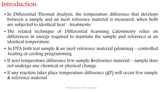 • In Differential Thermal Analysis, the temperature difference that develops
between a sample and an inert reference material is measured, when both
are subjected to identical heat - treatments.
• The related technique of Differential Scanning Calorimetry relies on
differences in energy required to maintain the sample and reference at an
identical temperature.
• In DTA both test sample & an inert reference material (alumina) – controlled
heating or cooling programming
• If zero temperature difference b/w sample &reference material – sample does
not undergo any chemical or physical change.
• If any reaction takes place temperature difference (ΔT) will occur b/w sample
& reference material
SRB, Dept of Chem, KBP College Vashi
Introduction:
 
