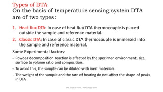 Types of DTA
On the basis of temperature sensing system DTA
are of two types:
1. Heat flux DTA: In case of heat flux DTA thermocouple is placed
outside the sample and reference material.
2. Classic DTA: In case of classic DTA thermocouple is immersed into
the sample and reference material.
Some Experimental factors:
- Powder decomposition reaction is affected by the specimen environment, size,
surface to volume ratio and composition.
- To avoid this, the sample can be diluted with inert materials.
- The weight of the sample and the rate of heating do not affect the shape of peaks
in DTA
SRB, Dept of Chem, KBP College Vashi
 