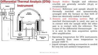 1. Sample Holder: Sample and reference
crucible are generally metallic (Al,pt) or
ceramic(silica)
2. Furnace: Reference and sample should be
thermally matched and symmetrically
arranged with the furnace so that both of
them are identically cooled or heated.
3. Sensors and recording system: Pair of
matched thermocouple is used; one pair is
in contact with the sample while the other
pair is in contact with the reference. The
output of the differential thermocouple ts-
tr is sent to the data acquisition system
after amplification.
• Operating temperature for DTA instruments
is generally from room temperature to
around 1600 °C.
• Liquid nitrogen cooling accessories is needed
for very low sub ambient temperature
SRB, Dept of Chem, KBP College Vashi
 