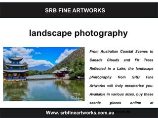 SRB FINE ARTWORKS
landscape photography
From Australian Coastal Scenes to
Canada Clouds and Fir Trees
Reflected in a Lake, the landscape
photography from SRB Fine
Artworks will truly mesmerise you.
Available in various sizes, buy these
scenic pieces online at
Srbfineartworks.com.au.Www. srbfineartworks.com.au
 