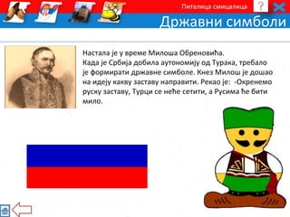 Питалица смицалица 
Државни симболи 
Настала је у време Милоша Обреновића. 
Када је Србија добила аутономију од Турака, требало 
је формирати државне симболе. Кнез Милош је дошао 
на идеју какву заставу направити. Рекао је: -Окренемо 
руску заставу, Турци се неће cетити, a Русима ће бити 
мило. 
 