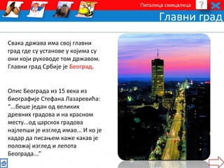 Питалица смицалица 
Главни град 
Свака држава има свој главни 
град где су установе у којима су 
они који руководе том државом. 
Главни град Србије је Београд. 
Опис Београда из 15 века из 
биографије Стефана Лазаревића: 
“...беше један од великих 
древних градова и на красном 
месту...од царскох градова 
најлепши је изглед имао... И ко је 
кадар да писањем каже какав је 
положај изглед и лепота 
Београда...” 
 