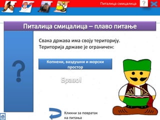 Питалица смицалица 
Свака држава има своју територију. 
Територија државе је ограничен: 
Копнени, ваздушни и морски 
простор 
Кликни за повратак 
на питања 
 