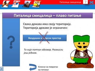 Питалица смицалица 
Свака држава има своју територију. 
Територија државе је ограничен: 
Ваздушни и морски простор 
Tо није потпун одговор. Размисли 
још једном. 
Кликни за повратак 
на питање 
 