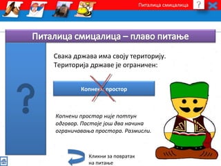 Питалица смицалица 
Свака држава има своју територију. 
Територија државе је ограничен: 
Копнени простор 
Копнени простор није потпун 
одговор. Постоје још два начина 
ограничавања простора. Размисли. 
Кликни за повратак 
на питање 
 