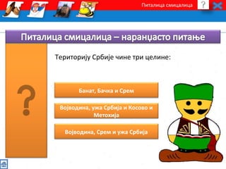 Питалица смицалица 
Територију Србије чине три целине: 
Банат, Бачка и Срем 
Војводина, ужа Србија и Косово и 
Метохија 
Војводина, Срем и ужа Србија 
 