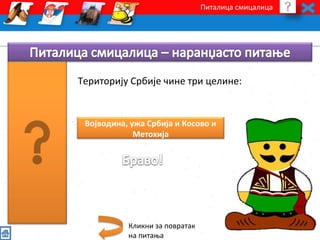 Питалица смицалица 
Територију Србије чине три целине: 
Војводина, ужа Србија и Косово и 
Метохија 
Кликни за повратак 
на питања 
 
