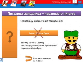 Питалица смицалица 
Територију Србије чине три целине: 
Банат, Бачка и Срем 
Банат, Бачка и Срем су 
територијалне целине Аутономне 
покрајине Војводина. 
Кликни за повратак 
на питање 
 