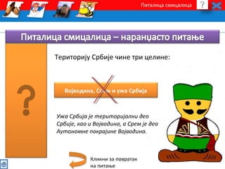 Питалица смицалица 
Територију Србије чине три целине: 
Војводина, Срем и ужа Србија 
Ужа Србија је територијални део 
Србије, као и Војводина, а Срем је део 
Аутономне покрајине Војводина. 
Кликни за повратак 
на питање 
 