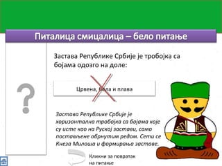 Питалица смицалица 
Застава Републике Србије је тробојка са 
бојама одозго на доле: 
Црвена, бела и плава 
Застава Републике Србије је 
хоризонтална тробојка са бојама које 
су исте као на Руској застави, само 
постављене обрнутим редом. Сети се 
Кнеза Милоша и формирања заставе. 
Кликни за повратак 
на питање 
 
