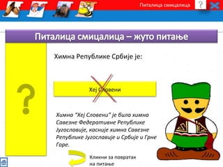 Питалица смицалица 
Химна Републике Србије је: 
Хеј Словени 
Химна “Хеј Словени” је била химна 
Савезне Федеративне Републике 
Југославије, касније химна Савезне 
Републике Југославије и Србије и Грне 
Горе. 
Кликни за повратак 
на питање 
 