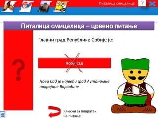 Питалица смицалица 
Главни град Републике Србије је: 
Нови Сад 
Нови Сад је највећи град Аутономне 
покрајине Војводине. 
Кликни за повратак 
на питање 
 