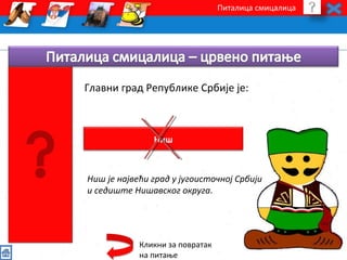 Питалица смицалица 
Главни град Републике Србије је: 
Ниш 
Ниш је највећи град у југоисточној Србији 
и седиште Нишавског округа. 
Кликни за повратак 
на питање 
 