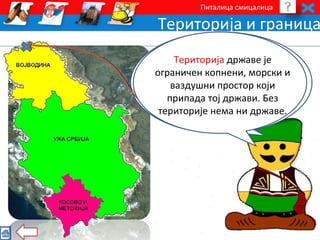 Питалица смицалица 
Територија и граница 
Територију Србије чине три 
Територија државе је 
Најсевернија тачка Србије 
налази се код Cуботице, 
целине. Поред уже Србије постоје 
ограничен копнени, морски и 
и две аутономне покрајине: 
Војводина, у северном делу, и 
Косово и Метохија, у јужном делу 
ваздушни на граници простор према 
који 
припада тој држави. Без 
територије Мађарској. 
нема ни државе. 
територије Србије. 
 