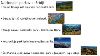 Nacionalni parkovi u Srbiji
• Fruška Gora je naš najstariji nacionalni park.
• Đerdap je naš najveći nacionalni park.
• Tara je najveći nacionalni park u blizini reke Drine.
• Kopaonik je park i planinau središtu zemlje.
• Šar-Planina je naš najveći nacionalni park u (krajnjem) jugu Srbije.
 