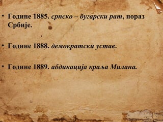 • Године 1885. српско – бугарски рат, пораз
Србије.
• Године 1888. демократски устав.
• Године 1889. абдикација краља Милана.

 