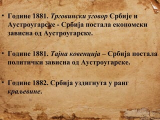 • Године 1881. Трговински уговор Србије и
Аустроугарске - Србија постала економски
зависна од Аустроугарске.
• Године 1881. Тајна ковенција – Србија постала
политички зависна од Аустроугарске.
• Године 1882. Србија уздигнута у ранг
краљевине.

 