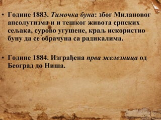 • Године 1883. Тимочка буна: због Милановог
апсолутизма и и тешког живота српских
сељака, сурово угушене, краљ искористио
буну да се обрачуна са радикалима.
• Године 1884. Изграђена прва железница од
Београд до Ниша.

 