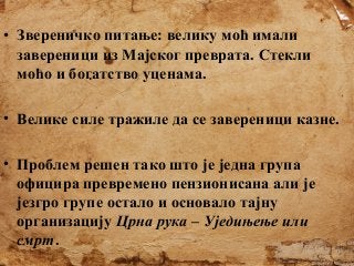 • Звереничко питање: велику моћ имали
завереници из Мајског преврата. Стекли
моћо и богатство уценама.
• Велике силе тражиле да се завереници казне.
• Проблем решен тако што је једна група
официра превремено пензионисана али је
језгро групе остало и основало тајну
организацију Црна рука – Уједињење или
смрт.

 