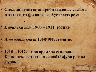 • Спољна политика: приближавање силама
Антанте, удаљавање од Аустроугарске.
• Царински рат 1906 – 1911. године.
• Анексиона криза 1908/1909. године.
• 1910 – 1912. – припреме за стварање
Балканског савеза за ослобађајући рат од
Турака.

 