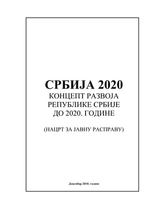 СРБИЈА 2020
 КОНЦЕПТ РАЗВОЈА
 РЕПУБЛИКЕ СРБИЈЕ
  ДО 2020. ГОДИНЕ

(НАЦРТ ЗА ЈАВНУ РАСПРАВУ)




       Децембар 2010. године
 