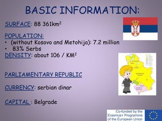 BASIC INFORMATION:
SURFACE: 88 361km2
POPULATION:
• (without Kosovo and Metohija): 7.2 million
• 83% Serbs
DENSITY: about 106 / KM2
PARLIAMENTARY REPUBLIC
CURRENCY: serbian dinar
CAPITAL : Belgrade
 