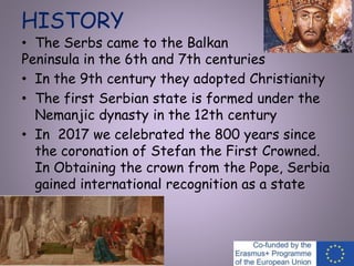 HISTORY
• The Serbs came to the Balkan
Peninsula in the 6th and 7th centuries
• In the 9th century they adopted Christianity
• The first Serbian state is formed under the
Nemanjic dynasty in the 12th century
• In 2017 we celebrated the 800 years since
the coronation of Stefan the First Crowned.
In Obtaining the crown from the Pope, Serbia
gained international recognition as a state
 