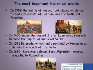 The most important historical events
• In 1389 the Battle of Kosovo took place, which has
turned into a myth of Serbian love for faith and
freedom
• In 1403 under the despot Stefan Lazarevic, Belgrade
became the capital of medieval Serbia
• In 1521 Belgrade, which had been held by Hungarians,
falls into the hands of the Turks
• In 1690 there was a Great Serb Migration towards
the north, to Vojvodina
 