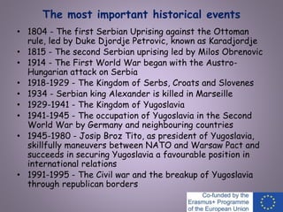 The most important historical events
• 1804 - The first Serbian Uprising against the Ottoman
rule, led by Duke Djordje Petrovic, known as Karadjordje
• 1815 - The second Serbian uprising led by Milos Obrenovic
• 1914 - The First World War began with the Austro-
Hungarian attack on Serbia
• 1918-1929 - The Kingdom of Serbs, Croats and Slovenes
• 1934 - Serbian king Alexander is killed in Marseille
• 1929-1941 - The Kingdom of Yugoslavia
• 1941-1945 - The occupation of Yugoslavia in the Second
World War by Germany and neighbouring countries
• 1945-1980 - Josip Broz Tito, as president of Yugoslavia,
skillfully maneuvers between NATO and Warsaw Pact and
succeeds in securing Yugoslavia a favourable position in
international relations
• 1991-1995 - The Civil war and the breakup of Yugoslavia
through republican borders
 