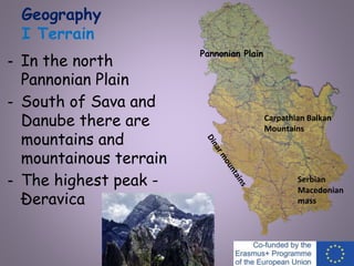 Geography
I Terrain
- In the north
Pannonian Plain
- South of Sava and
Danube there are
mountains and
mountainous terrain
- The highest peak -
Đeravica
Serbian
Macedonian
mass
Carpathian Balkan
Mountains
Pannonian Plain
 