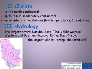 II Climate
- to the north continental
- up to 800 m, moderately continental
- on mountains - mountainous (low temperatures, lots of snow)
III Hydrology
- The largest rivers: Danube, Sava, Tisa, Velika Morava,
Western and Southern Morava, Drina, Ibar, Nisava
- the largest lake is Đerdap lake (artificial)
 