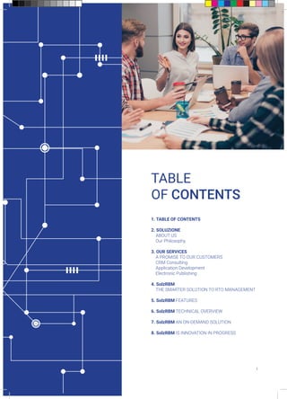TABLE
OF CONTENTS
1. TABLE OF CONTENTS
2. SOLUZIONE
ABOUT US
Our Philosophy
3. OUR SERVICES
A PROMISE TO OUR CUSTOMERS
CRM Consulting
Application Development
Electronic Publishing
4. SolzRBM
THE SMARTER SOLUTION TO RTO MANAGEMENT
5. SolzRBM FEATURES
6. SolzRBM TECHNICAL OVERVIEW
7. SolzRBM AN ON-DEMAND SOLUTION
8. SolzRBM IS INNOVATION IN PROGRESS
1
 
