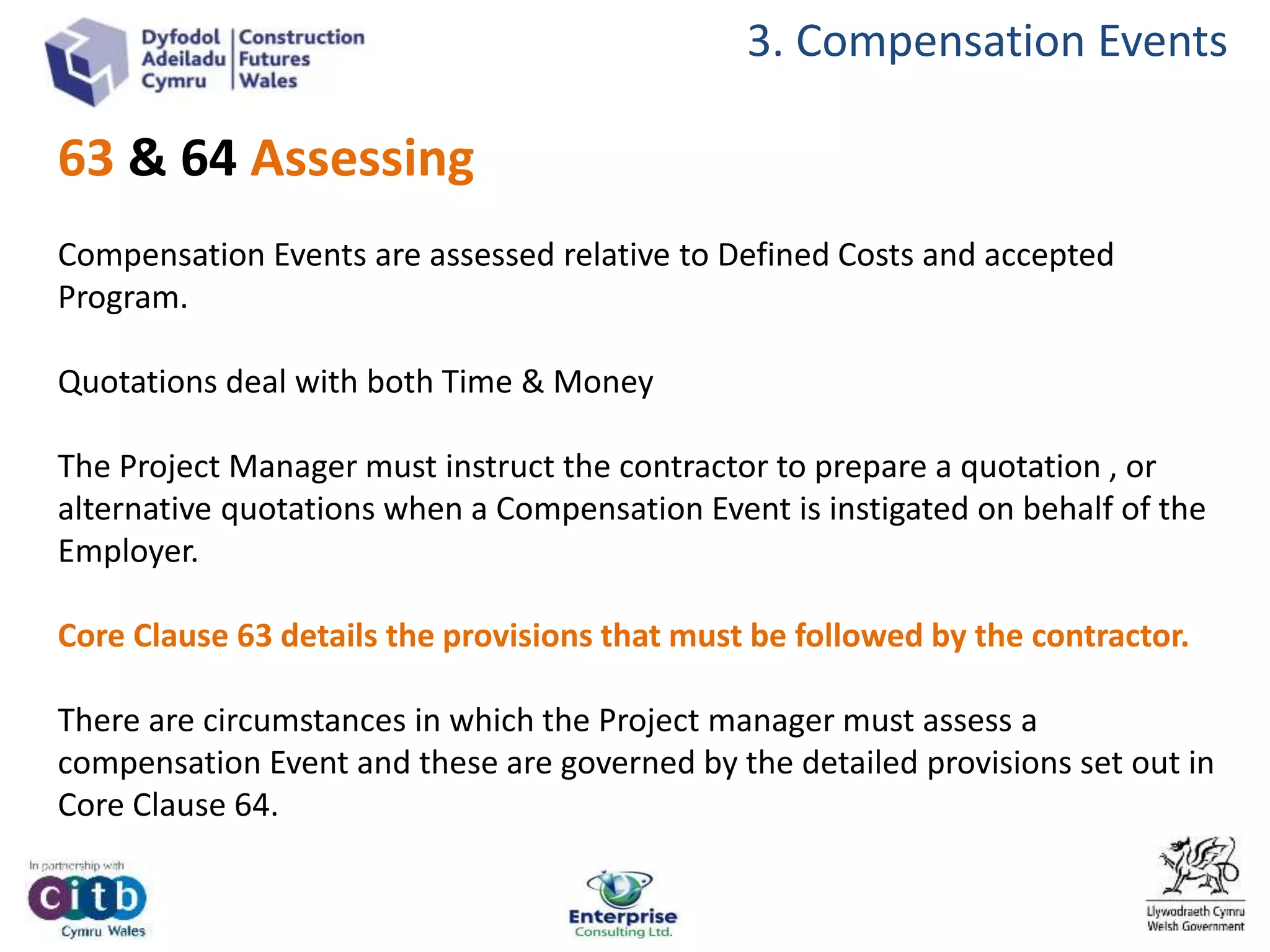 3. Compensation Events
63 & 64 Assessing
Compensation Events are assessed relative to Defined Costs and accepted
Program.
Quotations deal with both Time & Money
The Project Manager must instruct the contractor to prepare a quotation , or
alternative quotations when a Compensation Event is instigated on behalf of the
Employer.
Core Clause 63 details the provisions that must be followed by the contractor.
There are circumstances in which the Project manager must assess a
compensation Event and these are governed by the detailed provisions set out in
Core Clause 64.
 