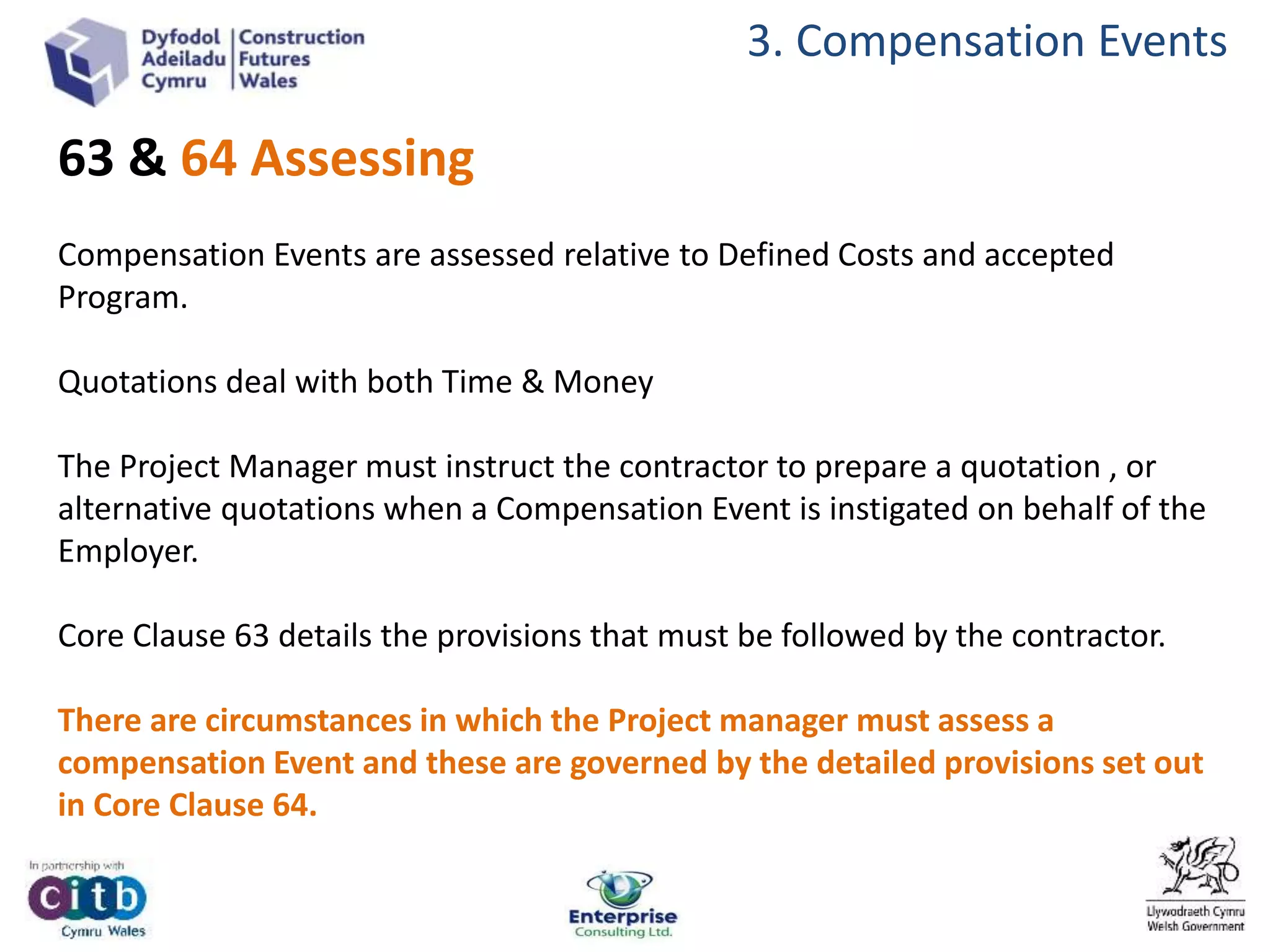 3. Compensation Events
63 & 64 Assessing
Compensation Events are assessed relative to Defined Costs and accepted
Program.
Quotations deal with both Time & Money
The Project Manager must instruct the contractor to prepare a quotation , or
alternative quotations when a Compensation Event is instigated on behalf of the
Employer.
Core Clause 63 details the provisions that must be followed by the contractor.
There are circumstances in which the Project manager must assess a
compensation Event and these are governed by the detailed provisions set out
in Core Clause 64.
 