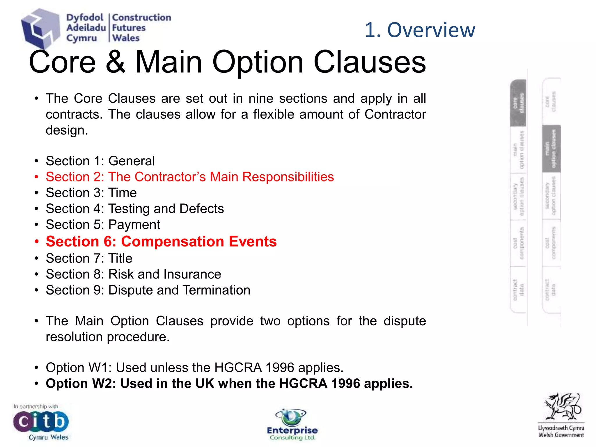Core & Main Option Clauses
• The Core Clauses are set out in nine sections and apply in all
contracts. The clauses allow for a flexible amount of Contractor
design.
• Section 1: General
• Section 2: The Contractor’s Main Responsibilities
• Section 3: Time
• Section 4: Testing and Defects
• Section 5: Payment
• Section 6: Compensation Events
• Section 7: Title
• Section 8: Risk and Insurance
• Section 9: Dispute and Termination
• The Main Option Clauses provide two options for the dispute
resolution procedure.
• Option W1: Used unless the HGCRA 1996 applies.
• Option W2: Used in the UK when the HGCRA 1996 applies.
1. Overview
 