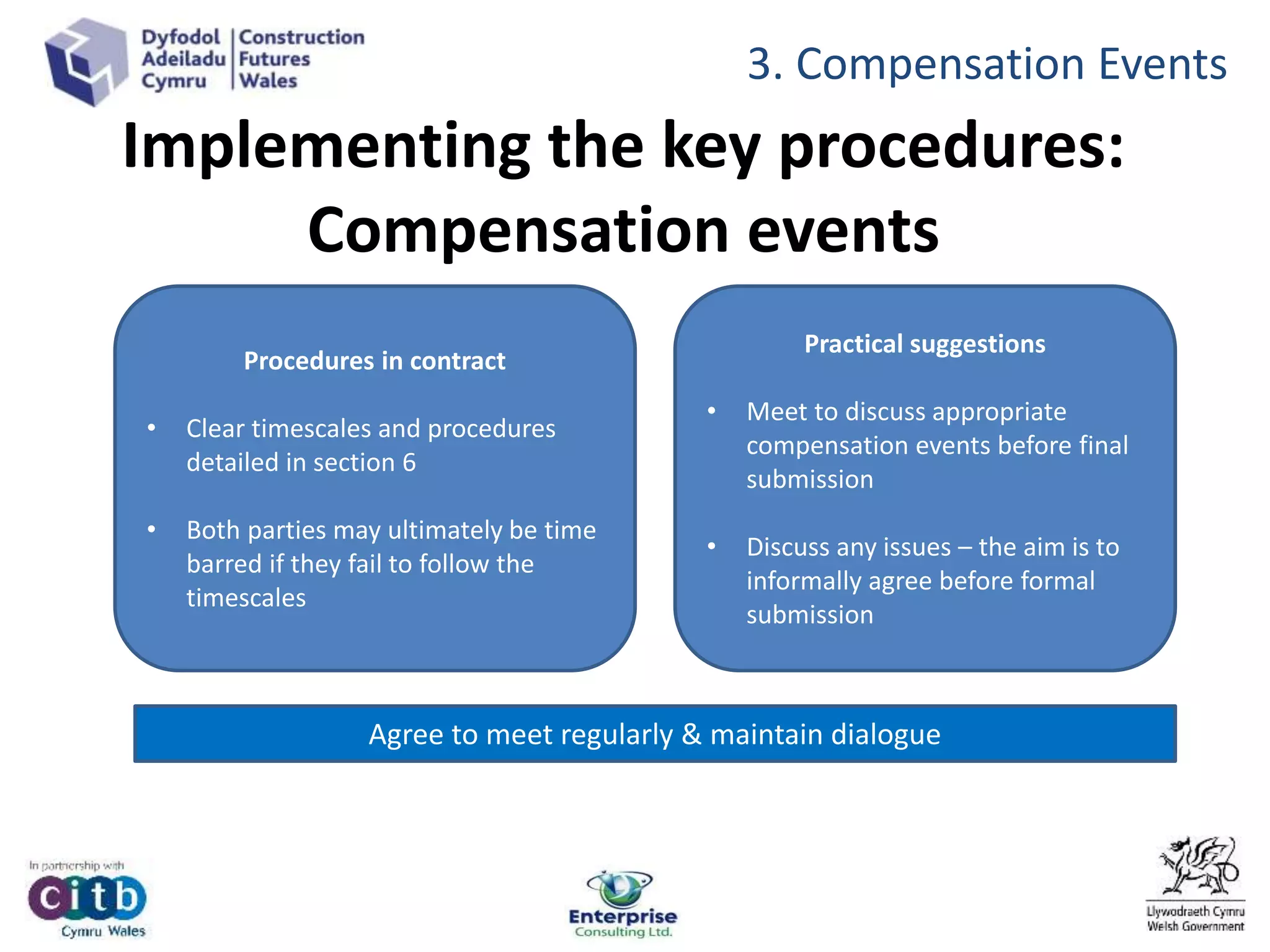 Implementing the key procedures:
Compensation events
Procedures in contract
• Clear timescales and procedures
detailed in section 6
• Both parties may ultimately be time
barred if they fail to follow the
timescales
Practical suggestions
• Meet to discuss appropriate
compensation events before final
submission
• Discuss any issues – the aim is to
informally agree before formal
submission
Agree to meet regularly & maintain dialogue
3. Compensation Events
 