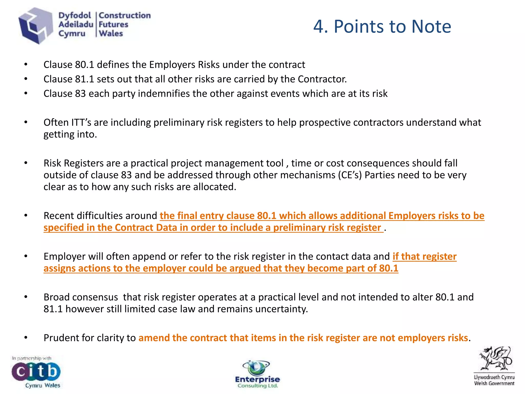 • Clause 80.1 defines the Employers Risks under the contract
• Clause 81.1 sets out that all other risks are carried by the Contractor.
• Clause 83 each party indemnifies the other against events which are at its risk
• Often ITT’s are including preliminary risk registers to help prospective contractors understand what
getting into.
• Risk Registers are a practical project management tool , time or cost consequences should fall
outside of clause 83 and be addressed through other mechanisms (CE’s) Parties need to be very
clear as to how any such risks are allocated.
• Recent difficulties around the final entry clause 80.1 which allows additional Employers risks to be
specified in the Contract Data in order to include a preliminary risk register .
• Employer will often append or refer to the risk register in the contact data and if that register
assigns actions to the employer could be argued that they become part of 80.1
• Broad consensus that risk register operates at a practical level and not intended to alter 80.1 and
81.1 however still limited case law and remains uncertainty.
• Prudent for clarity to amend the contract that items in the risk register are not employers risks.
4. Points to Note
 