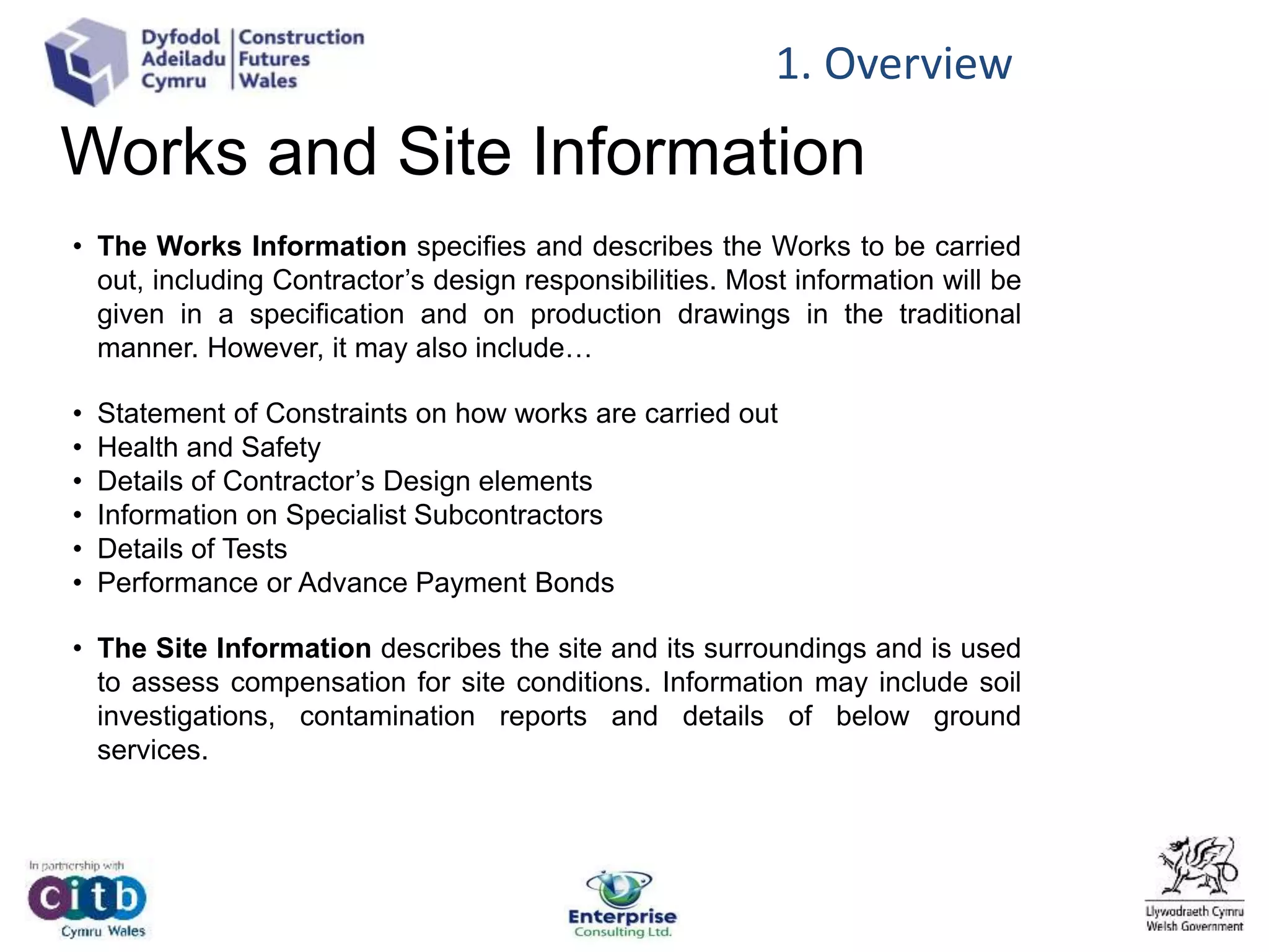 Works and Site Information
• The Works Information specifies and describes the Works to be carried
out, including Contractor’s design responsibilities. Most information will be
given in a specification and on production drawings in the traditional
manner. However, it may also include…
• Statement of Constraints on how works are carried out
• Health and Safety
• Details of Contractor’s Design elements
• Information on Specialist Subcontractors
• Details of Tests
• Performance or Advance Payment Bonds
• The Site Information describes the site and its surroundings and is used
to assess compensation for site conditions. Information may include soil
investigations, contamination reports and details of below ground
services.
1. Overview
 