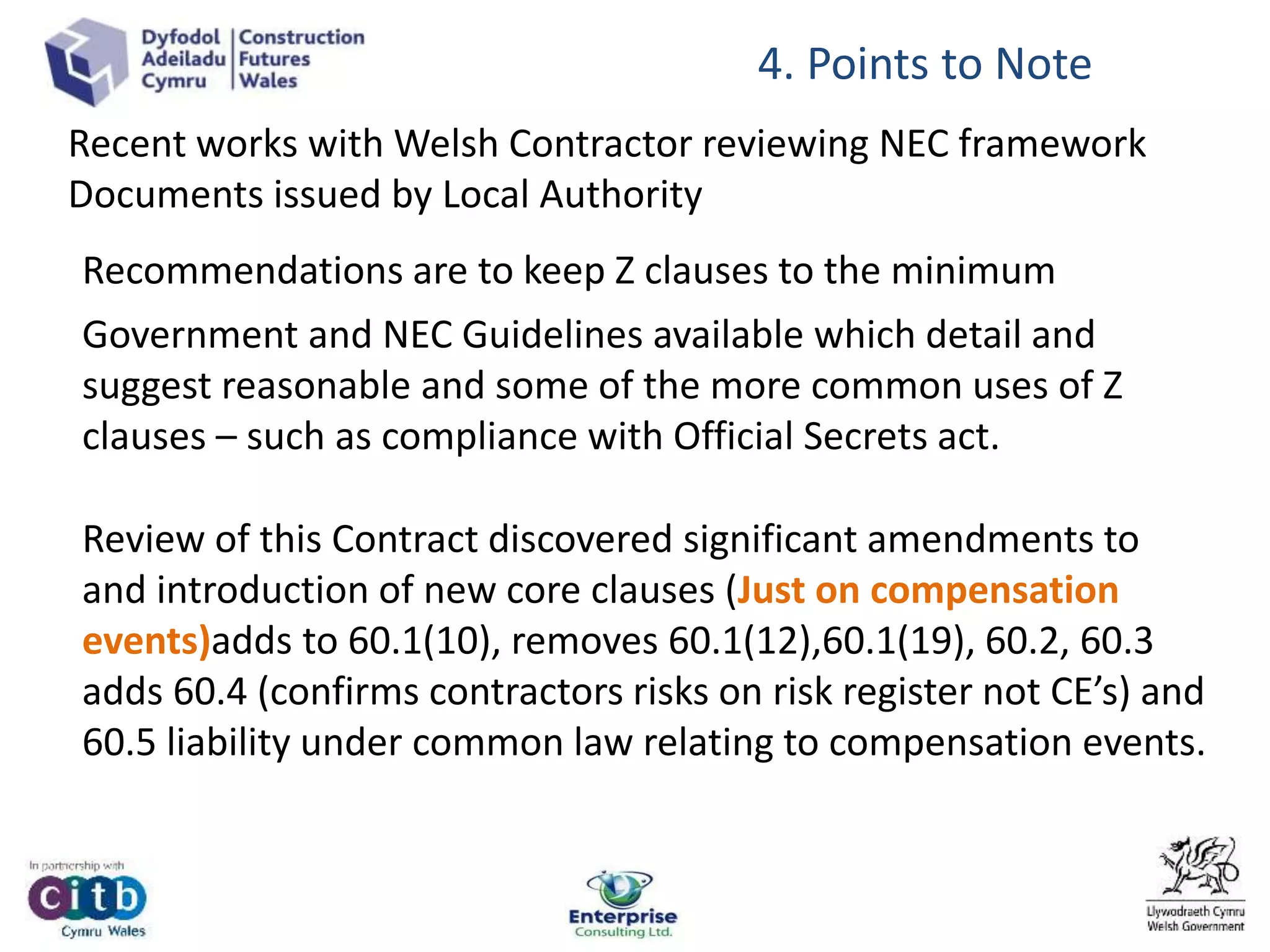 4. Points to Note
Recommendations are to keep Z clauses to the minimum
Government and NEC Guidelines available which detail and
suggest reasonable and some of the more common uses of Z
clauses – such as compliance with Official Secrets act.
Review of this Contract discovered significant amendments to
and introduction of new core clauses (Just on compensation
events)adds to 60.1(10), removes 60.1(12),60.1(19), 60.2, 60.3
adds 60.4 (confirms contractors risks on risk register not CE’s) and
60.5 liability under common law relating to compensation events.
Recent works with Welsh Contractor reviewing NEC framework
Documents issued by Local Authority
 