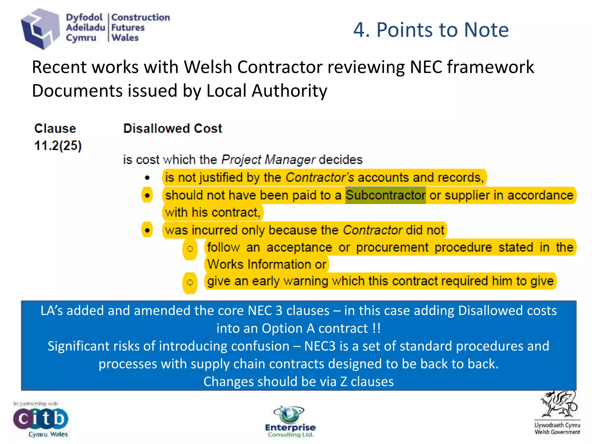 Recent works with Welsh Contractor reviewing NEC framework
Documents issued by Local Authority
4. Points to Note
LA’s added and amended the core NEC 3 clauses – in this case adding Disallowed costs
into an Option A contract !!
Significant risks of introducing confusion – NEC3 is a set of standard procedures and
processes with supply chain contracts designed to be back to back.
Changes should be via Z clauses
 