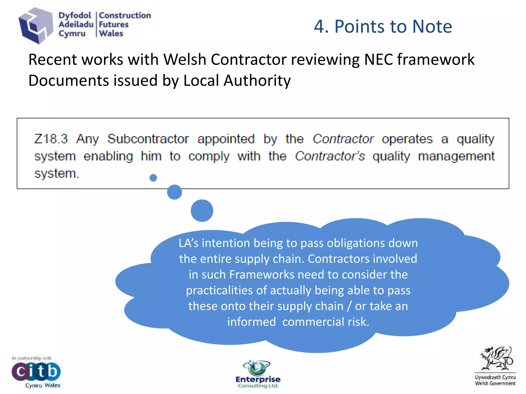 4. Points to Note
LA’s intention being to pass obligations down
the entire supply chain. Contractors involved
in such Frameworks need to consider the
practicalities of actually being able to pass
these onto their supply chain / or take an
informed commercial risk.
Recent works with Welsh Contractor reviewing NEC framework
Documents issued by Local Authority
 