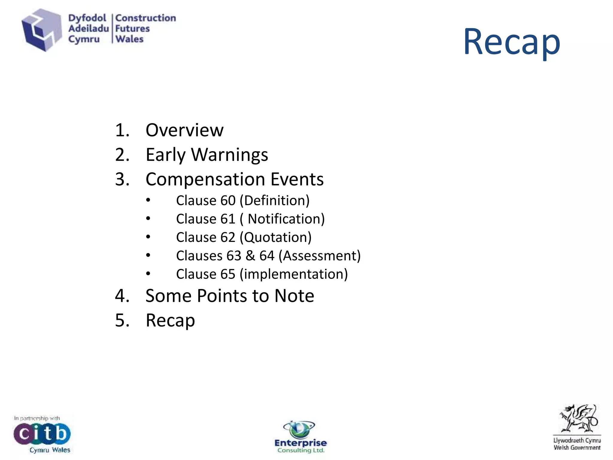 Recap
1. Overview
2. Early Warnings
3. Compensation Events
• Clause 60 (Definition)
• Clause 61 ( Notification)
• Clause 62 (Quotation)
• Clauses 63 & 64 (Assessment)
• Clause 65 (implementation)
4. Some Points to Note
5. Recap
 
